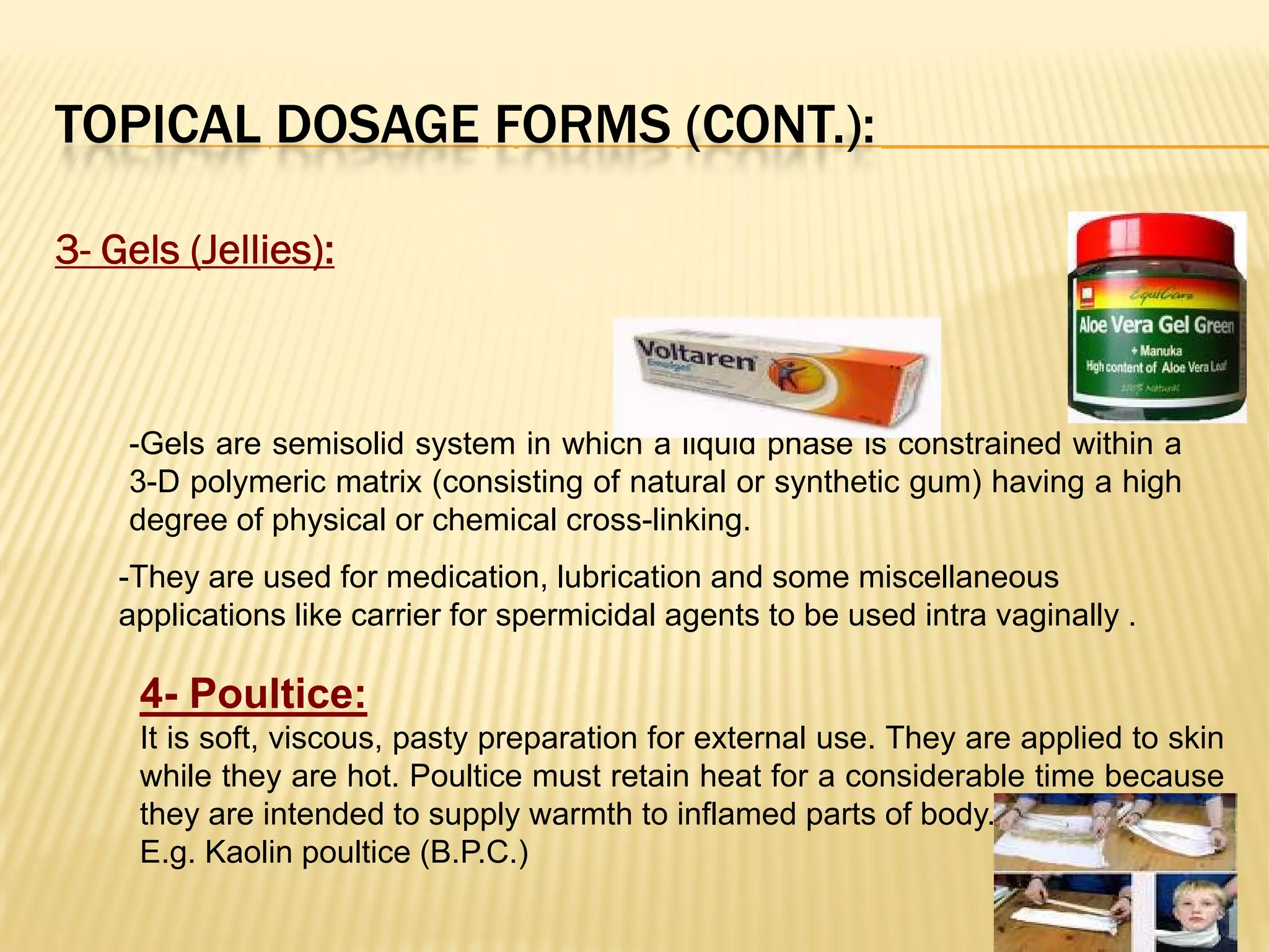 TOPICAL DOSAGE FORMS (CONT.):
3- Gels (Jellies):
-Gels are semisolid system in which a liquid phase is constrained within a
3-D polymeric matrix (consisting of natural or synthetic gum) having a high
degree of physical or chemical cross-linking.
-They are used for medication, lubrication and some miscellaneous
applications like carrier for spermicidal agents to be used intra vaginally .
4- Poultice:
It is soft, viscous, pasty preparation for external use. They are applied to skin
while they are hot. Poultice must retain heat for a considerable time because
they are intended to supply warmth to inflamed parts of body.
E.g. Kaolin poultice (B.P.C.)
 