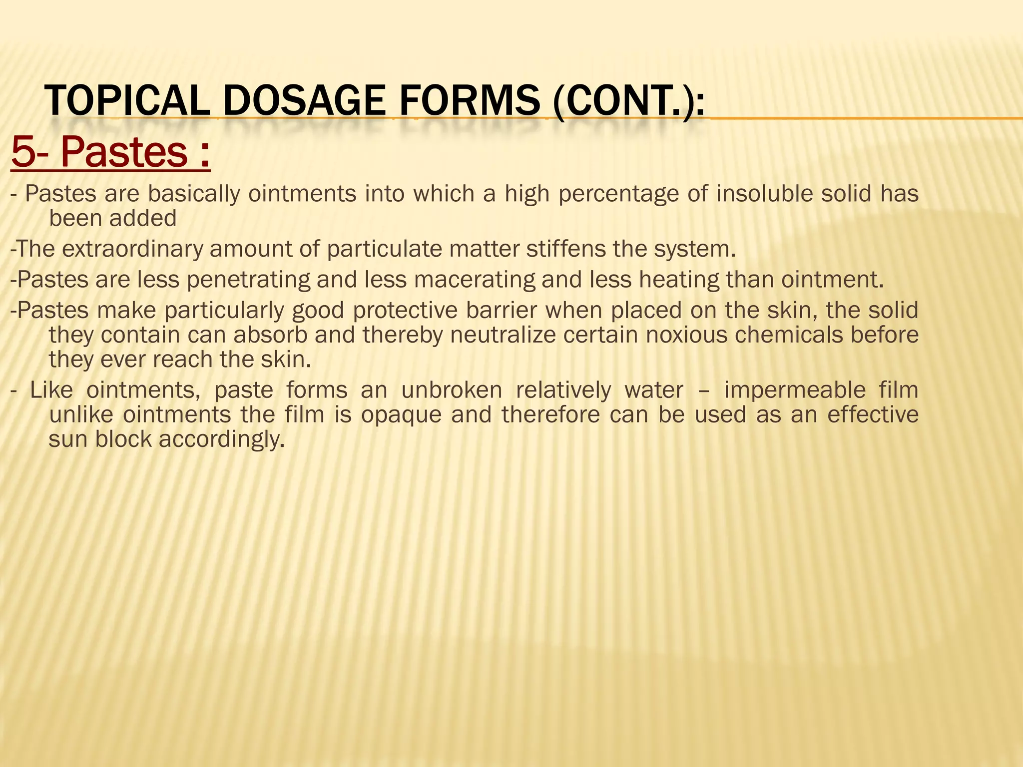 TOPICAL DOSAGE FORMS (CONT.):
5- Pastes :
- Pastes are basically ointments into which a high percentage of insoluble solid has
been added
-The extraordinary amount of particulate matter stiffens the system.
-Pastes are less penetrating and less macerating and less heating than ointment.
-Pastes make particularly good protective barrier when placed on the skin, the solid
they contain can absorb and thereby neutralize certain noxious chemicals before
they ever reach the skin.
- Like ointments, paste forms an unbroken relatively water – impermeable film
unlike ointments the film is opaque and therefore can be used as an effective
sun block accordingly.
 