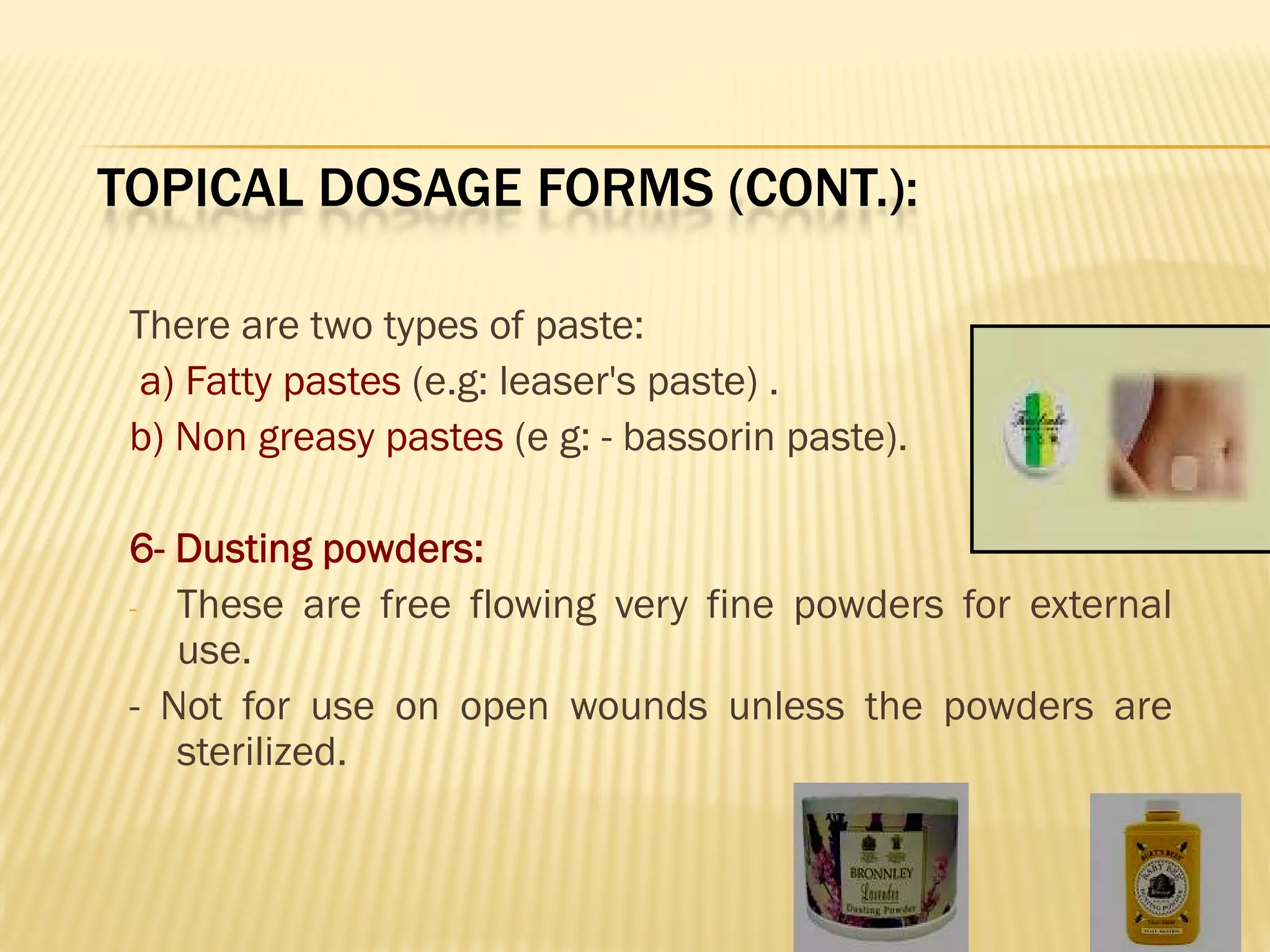 TOPICAL DOSAGE FORMS (CONT.):
There are two types of paste:
a) Fatty pastes (e.g: leaser's paste) .
b) Non greasy pastes (e g: - bassorin paste).
6- Dusting powders:
- These are free flowing very fine powders for external
use.
- Not for use on open wounds unless the powders are
sterilized.
 