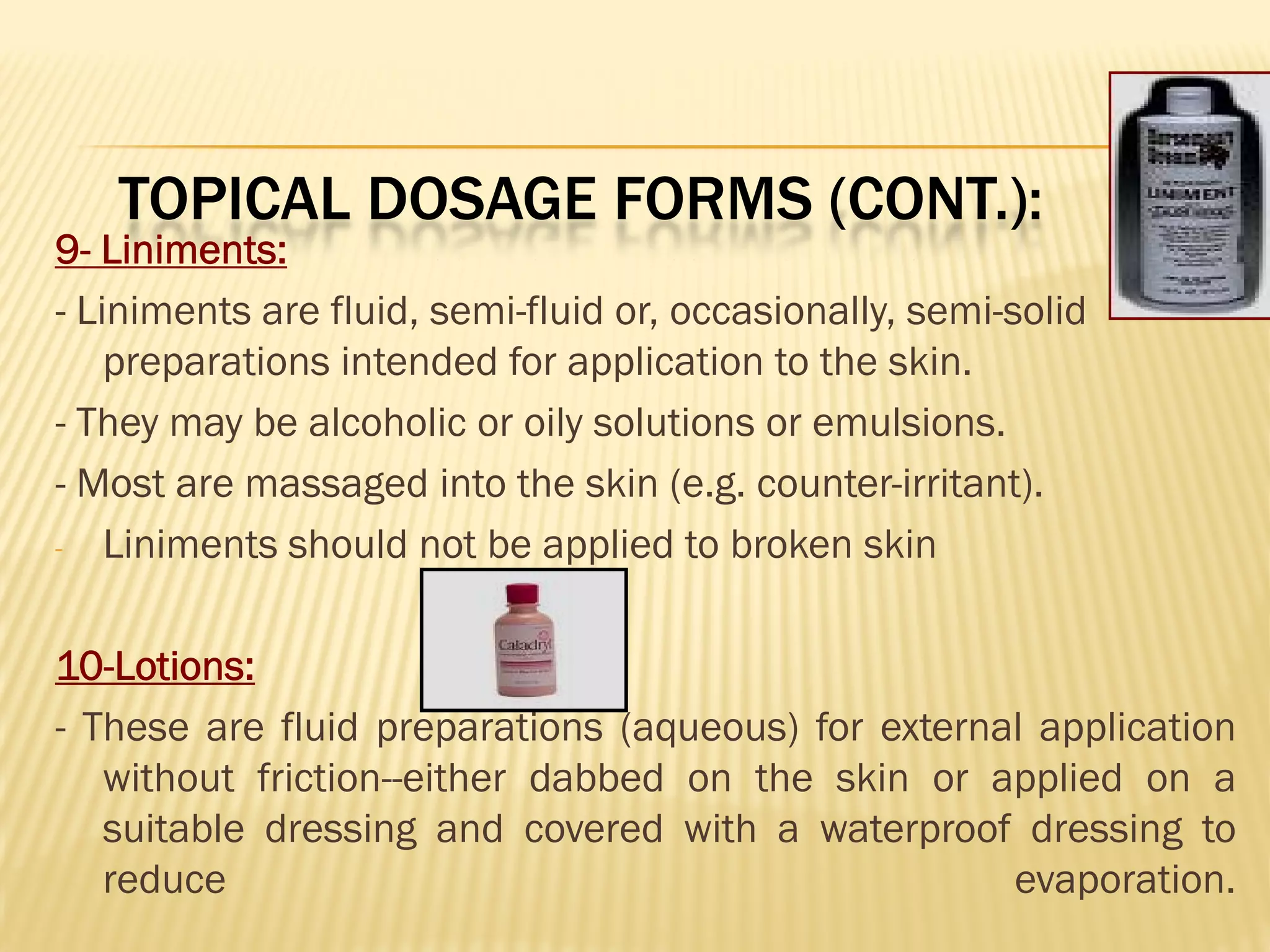 TOPICAL DOSAGE FORMS (CONT.):
9- Liniments:
- Liniments are fluid, semi-fluid or, occasionally, semi-solid
preparations intended for application to the skin.
- They may be alcoholic or oily solutions or emulsions.
- Most are massaged into the skin (e.g. counter-irritant).
- Liniments should not be applied to broken skin
10-Lotions:
- These are fluid preparations (aqueous) for external application
without friction--either dabbed on the skin or applied on a
suitable dressing and covered with a waterproof dressing to
reduce evaporation.
 