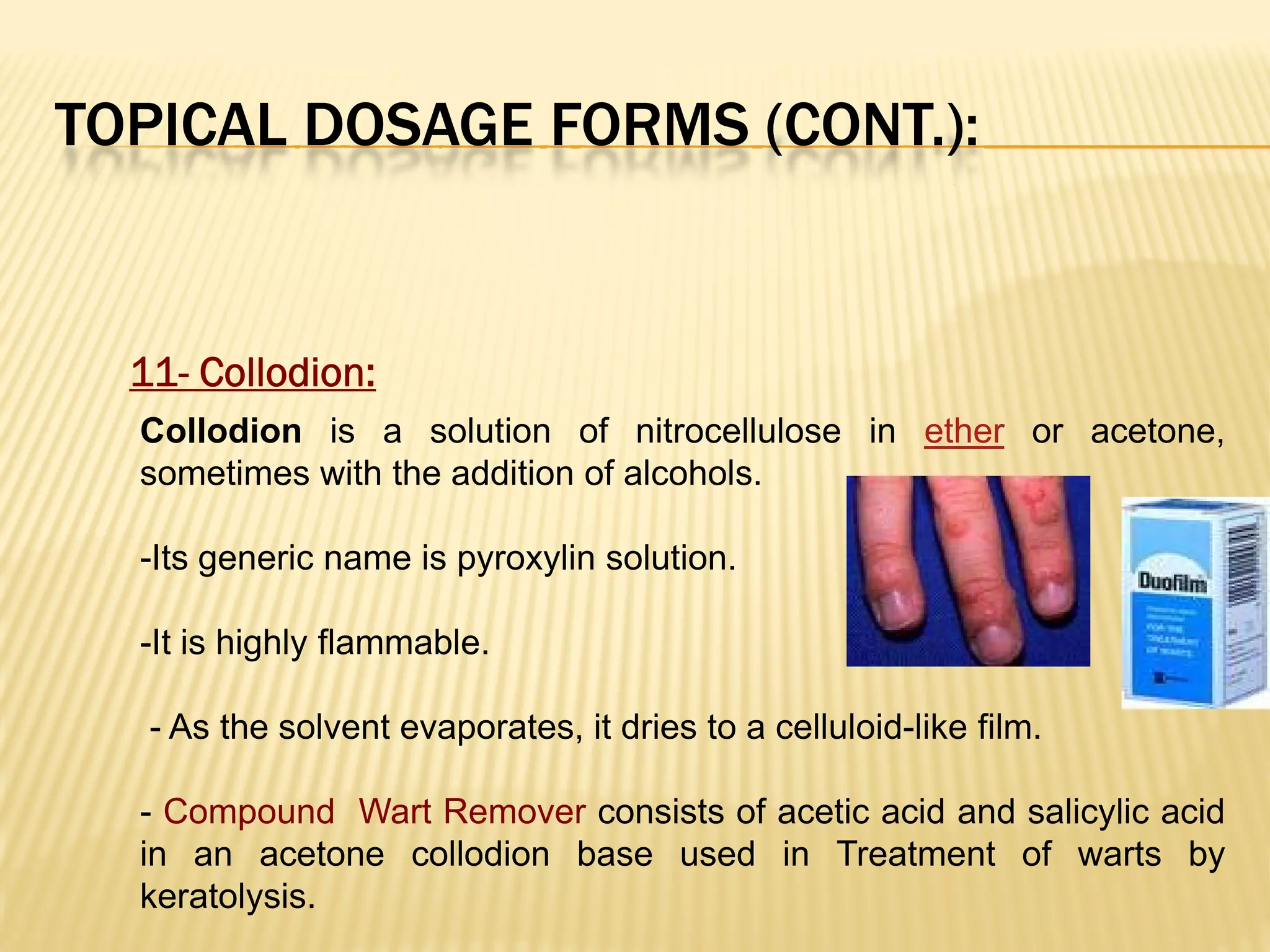 TOPICAL DOSAGE FORMS (CONT.):
11- Collodion:
Collodion is a solution of nitrocellulose in ether or acetone,
sometimes with the addition of alcohols.
-Its generic name is pyroxylin solution.
-It is highly flammable.
- As the solvent evaporates, it dries to a celluloid-like film.
- Compound Wart Remover consists of acetic acid and salicylic acid
in an acetone collodion base used in Treatment of warts by
keratolysis.
 