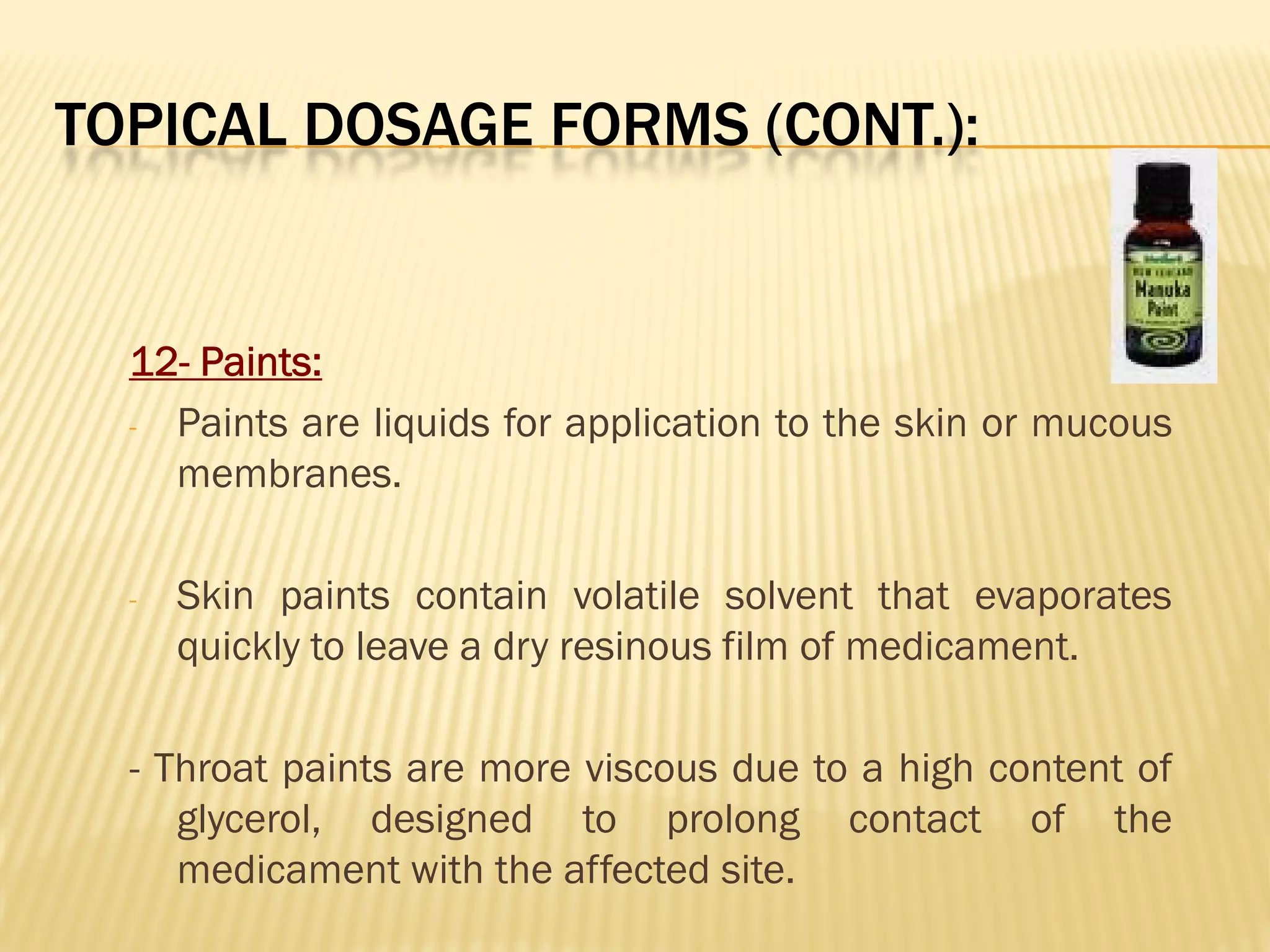 TOPICAL DOSAGE FORMS (CONT.):
12- Paints:
- Paints are liquids for application to the skin or mucous
membranes.
- Skin paints contain volatile solvent that evaporates
quickly to leave a dry resinous film of medicament.
- Throat paints are more viscous due to a high content of
glycerol, designed to prolong contact of the
medicament with the affected site.
 