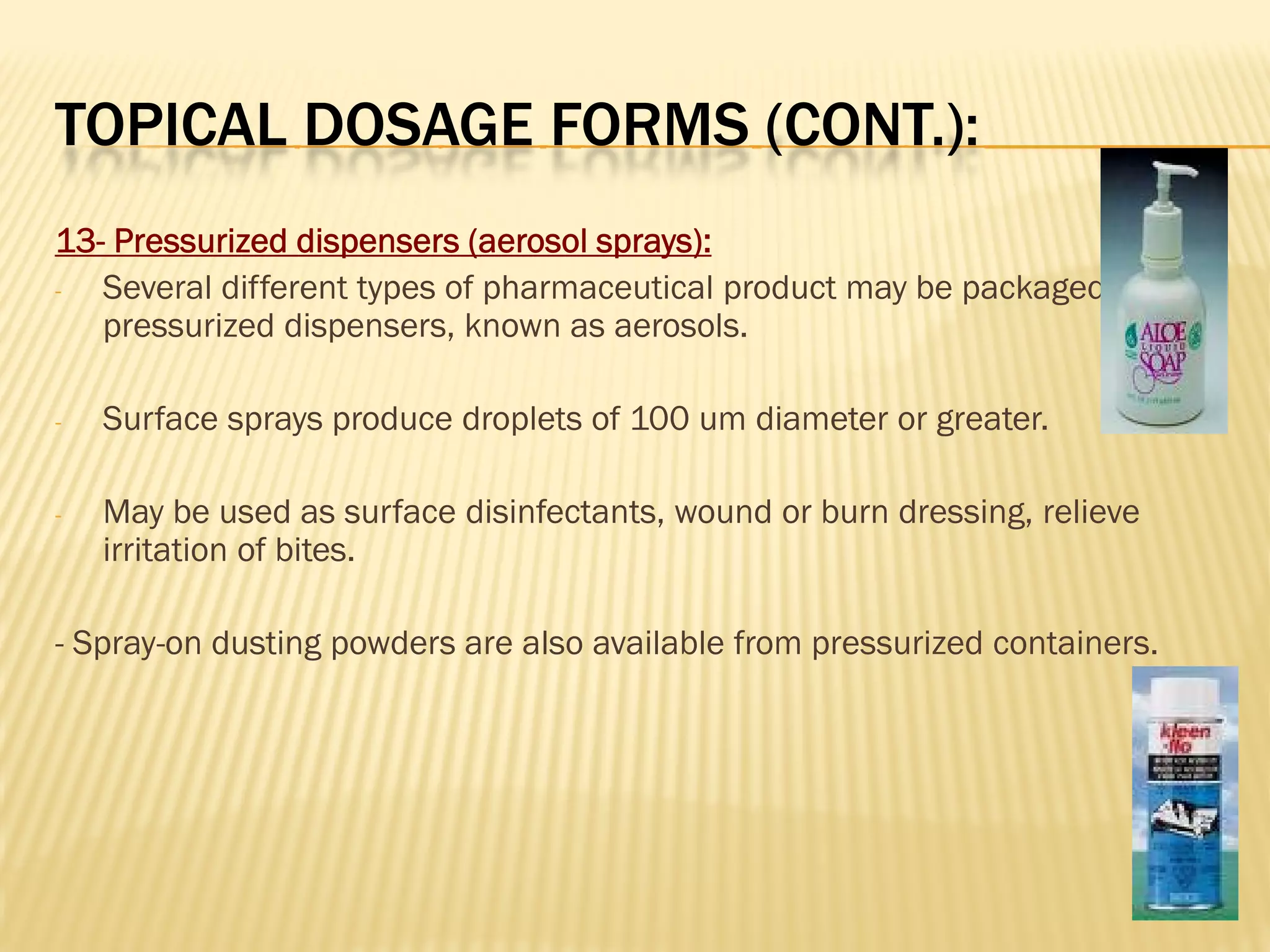 TOPICAL DOSAGE FORMS (CONT.):
13- Pressurized dispensers (aerosol sprays):
- Several different types of pharmaceutical product may be packaged in
pressurized dispensers, known as aerosols.
- Surface sprays produce droplets of 100 um diameter or greater.
- May be used as surface disinfectants, wound or burn dressing, relieve
irritation of bites.
- Spray-on dusting powders are also available from pressurized containers.
 