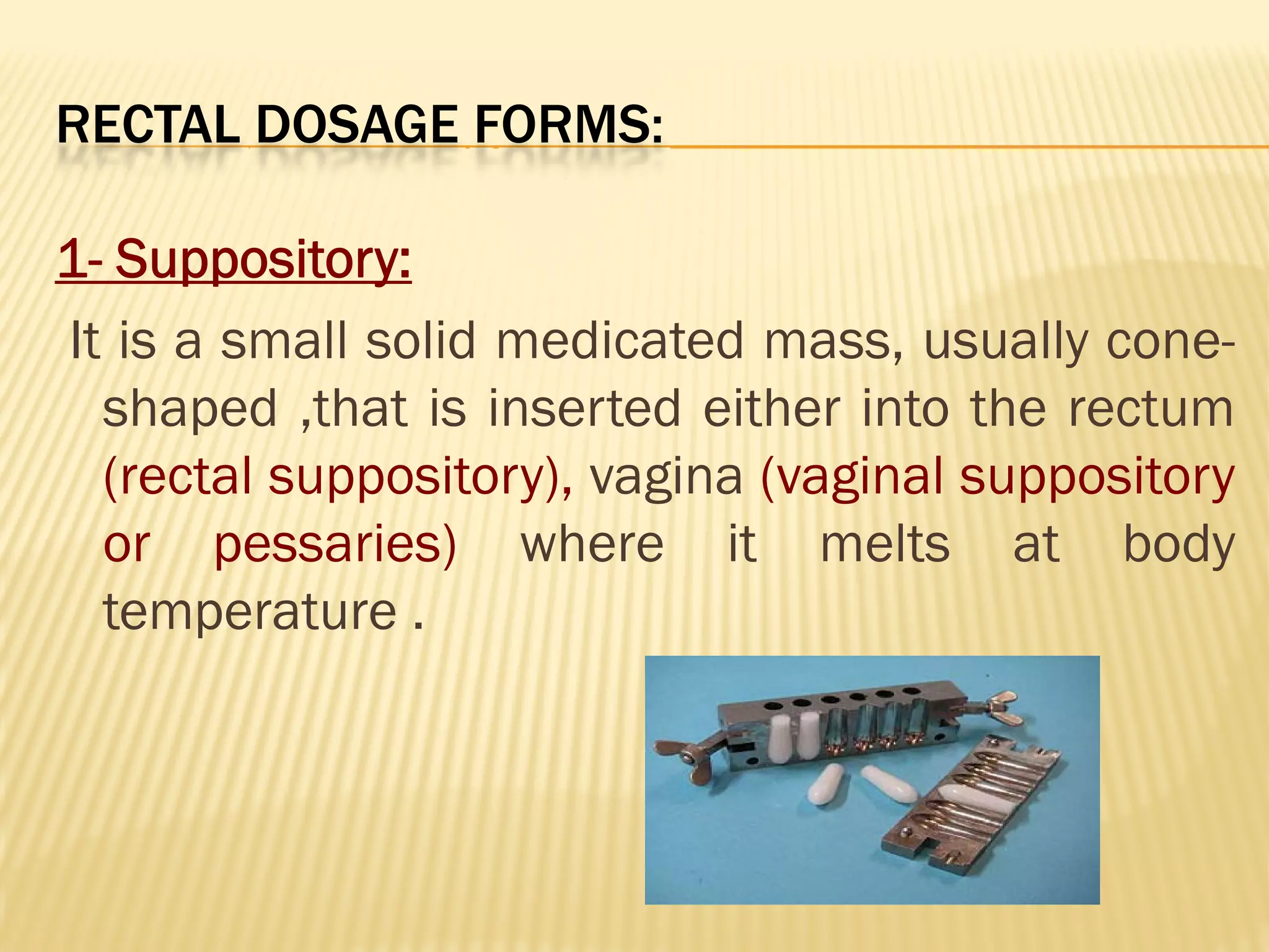 RECTAL DOSAGE FORMS:
1- Suppository:
It is a small solid medicated mass, usually cone-
shaped ,that is inserted either into the rectum
(rectal suppository), vagina (vaginal suppository
or pessaries) where it melts at body
temperature .
 