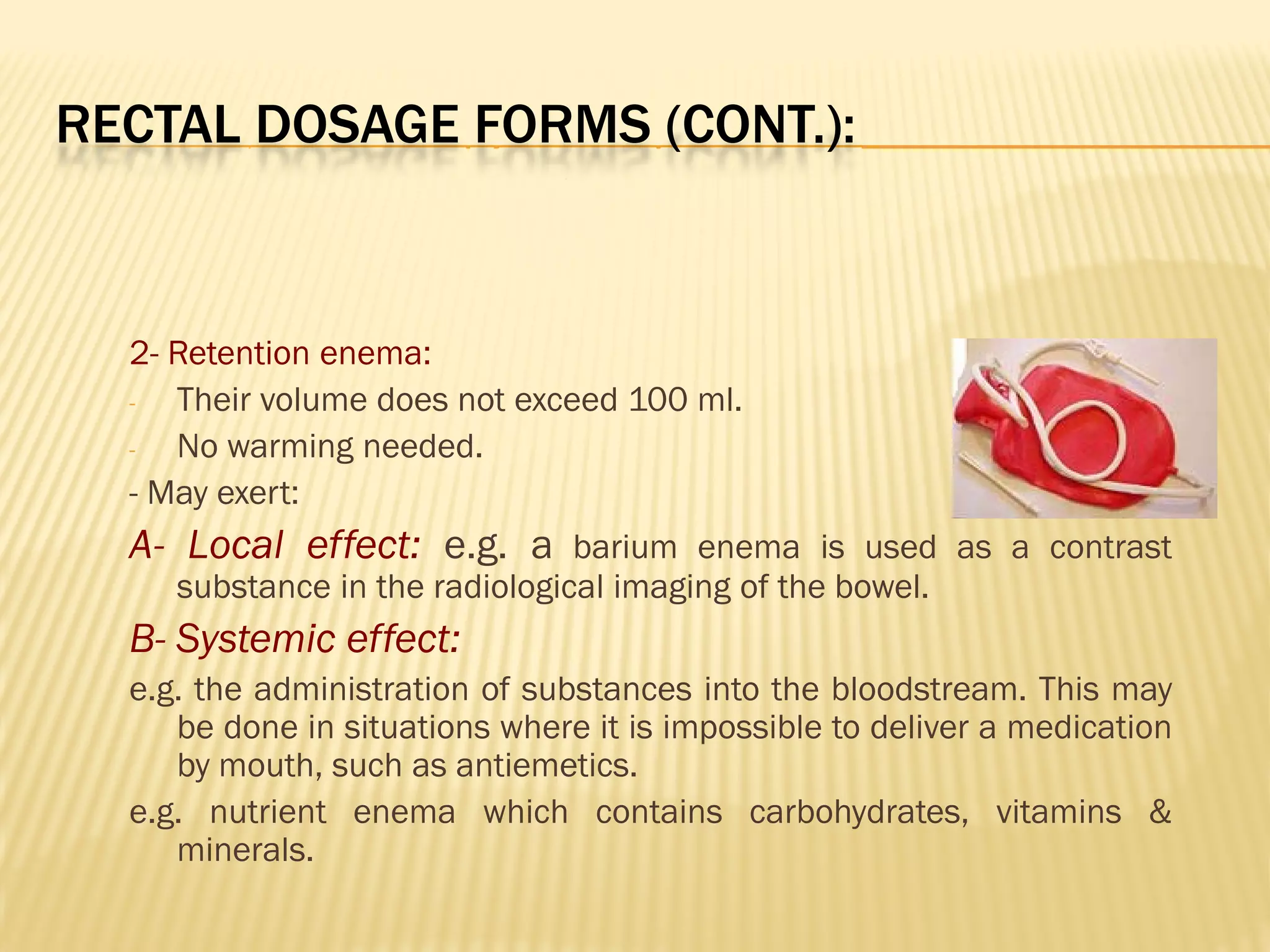 RECTAL DOSAGE FORMS (CONT.):
2- Retention enema:
- Their volume does not exceed 100 ml.
- No warming needed.
- May exert:
A- Local effect: e.g. a barium enema is used as a contrast
substance in the radiological imaging of the bowel.
B- Systemic effect:
e.g. the administration of substances into the bloodstream. This may
be done in situations where it is impossible to deliver a medication
by mouth, such as antiemetics.
e.g. nutrient enema which contains carbohydrates, vitamins &
minerals.
 