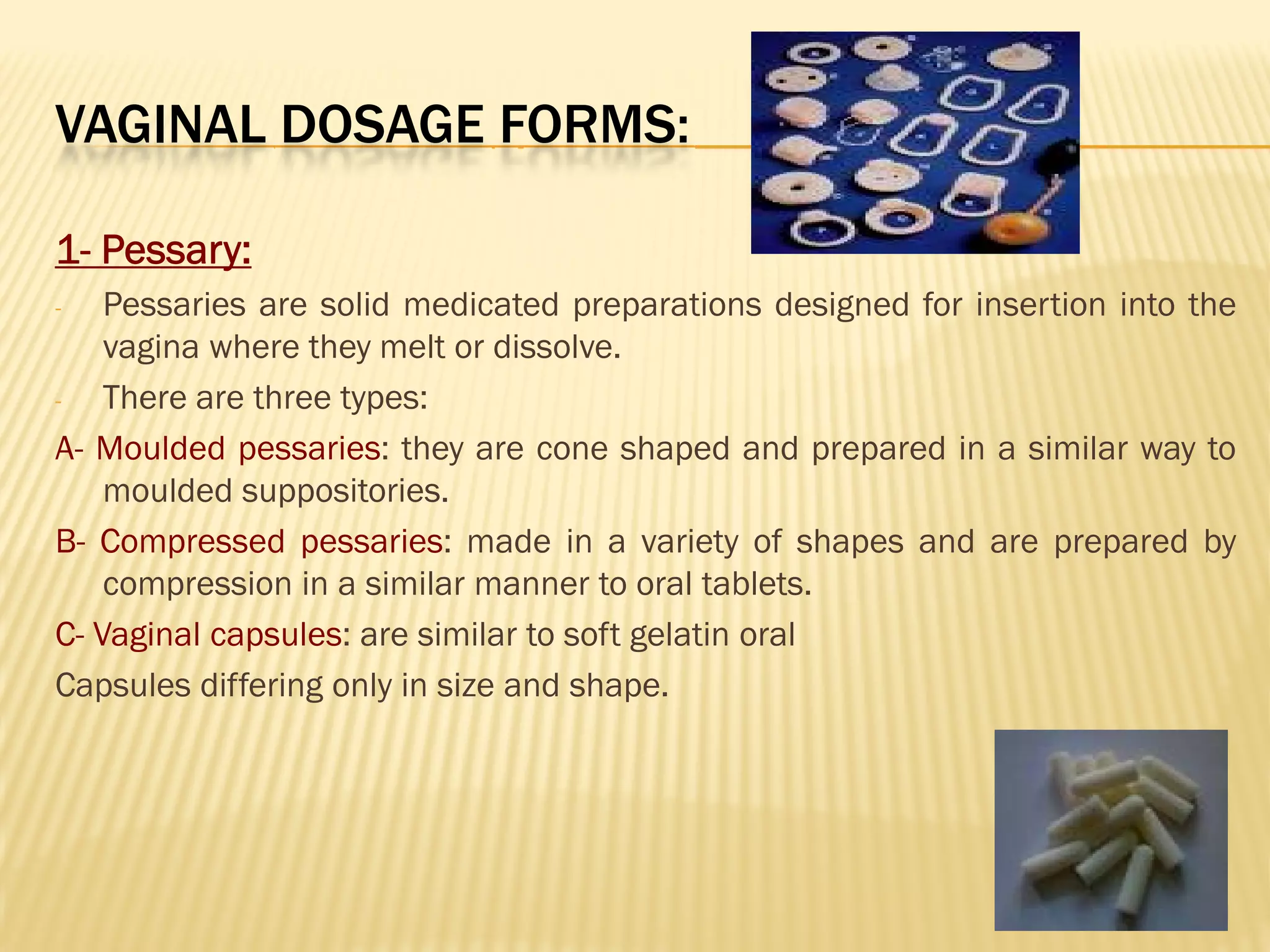 VAGINAL DOSAGE FORMS:
1- Pessary:
- Pessaries are solid medicated preparations designed for insertion into the
vagina where they melt or dissolve.
- There are three types:
A- Moulded pessaries: they are cone shaped and prepared in a similar way to
moulded suppositories.
B- Compressed pessaries: made in a variety of shapes and are prepared by
compression in a similar manner to oral tablets.
C- Vaginal capsules: are similar to soft gelatin oral
Capsules differing only in size and shape.
 