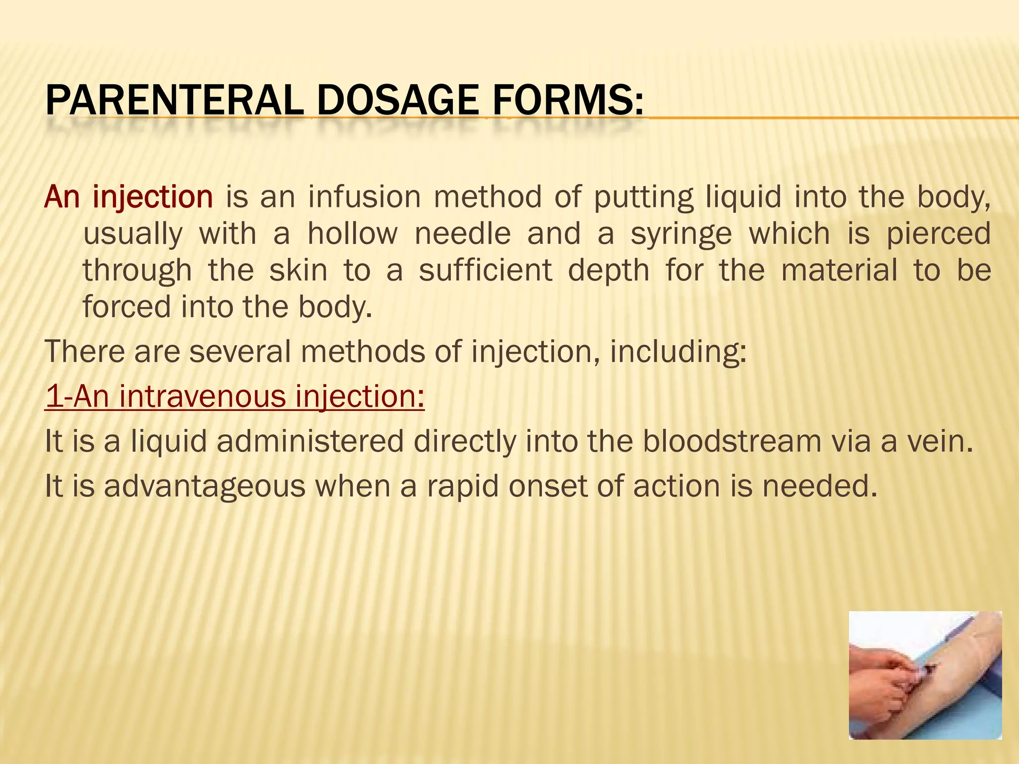 PARENTERAL DOSAGE FORMS:
An injection is an infusion method of putting liquid into the body,
usually with a hollow needle and a syringe which is pierced
through the skin to a sufficient depth for the material to be
forced into the body.
There are several methods of injection, including:
1-An intravenous injection:
It is a liquid administered directly into the bloodstream via a vein.
It is advantageous when a rapid onset of action is needed.
 