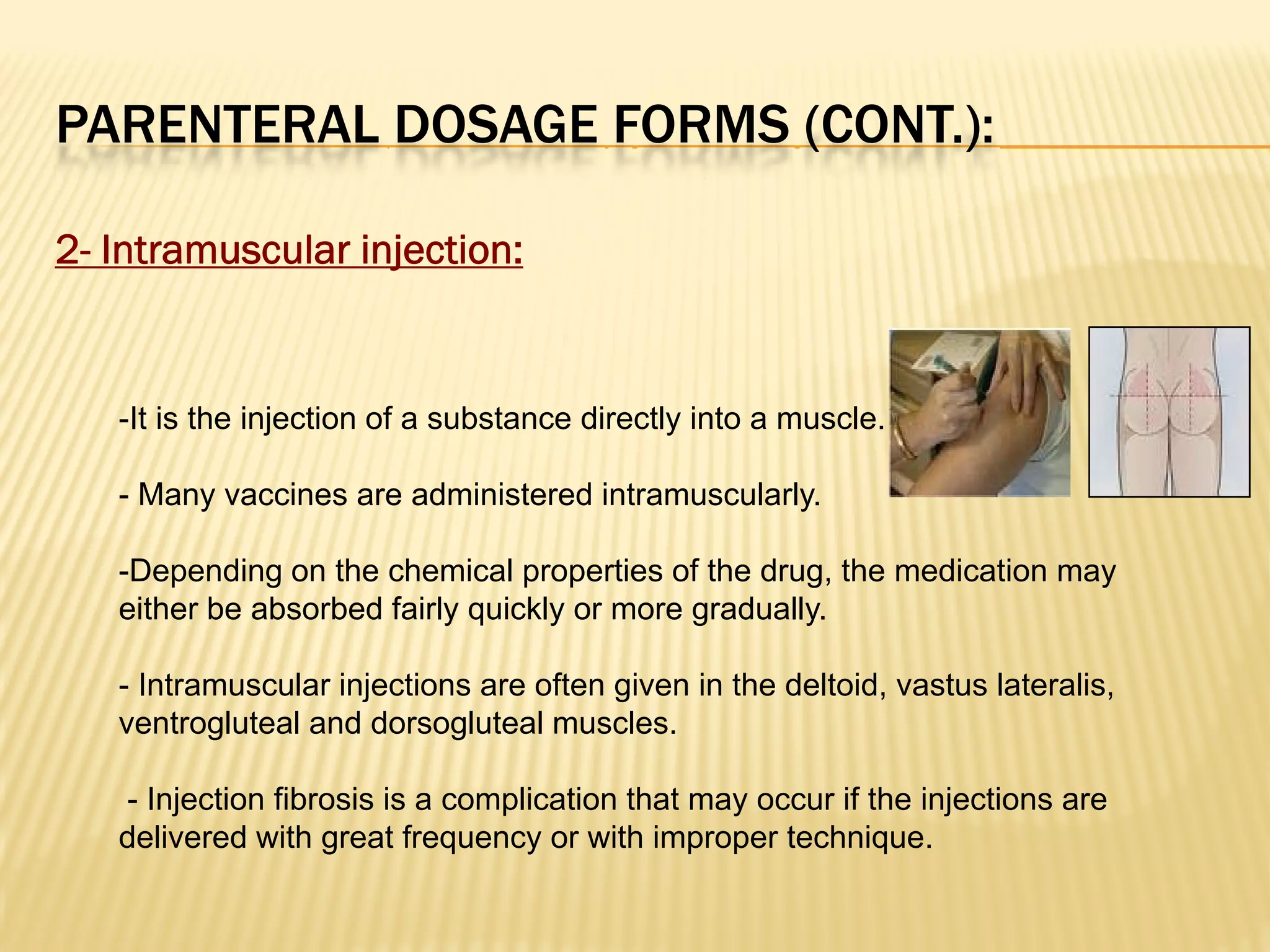 PARENTERAL DOSAGE FORMS (CONT.):
2- Intramuscular injection:
-It is the injection of a substance directly into a muscle.
- Many vaccines are administered intramuscularly.
-Depending on the chemical properties of the drug, the medication may
either be absorbed fairly quickly or more gradually.
- Intramuscular injections are often given in the deltoid, vastus lateralis,
ventrogluteal and dorsogluteal muscles.
- Injection fibrosis is a complication that may occur if the injections are
delivered with great frequency or with improper technique.
 