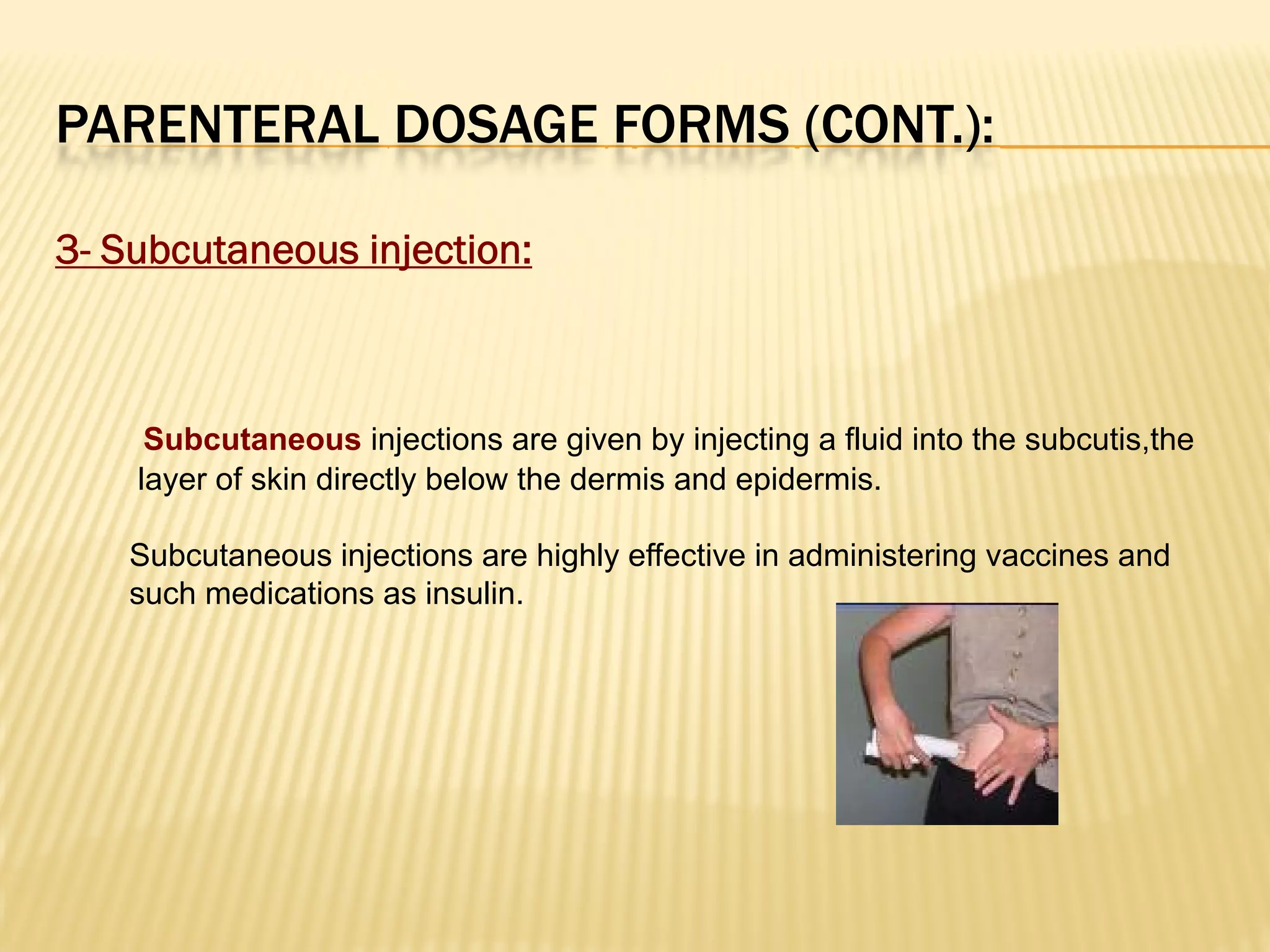 PARENTERAL DOSAGE FORMS (CONT.):
3- Subcutaneous injection:
Subcutaneous injections are given by injecting a fluid into the subcutis,the
layer of skin directly below the dermis and epidermis.
Subcutaneous injections are highly effective in administering vaccines and
such medications as insulin.
 