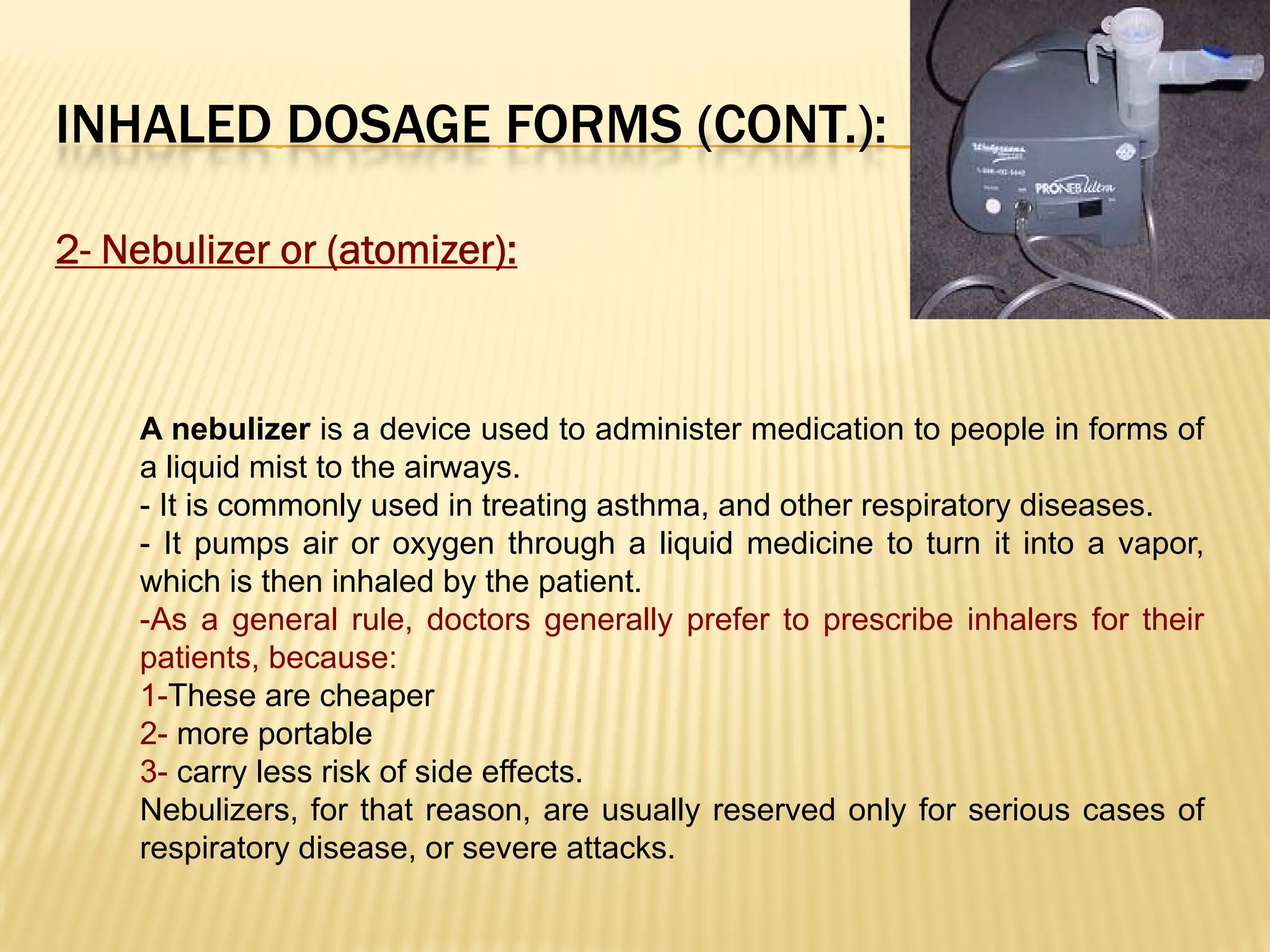 INHALED DOSAGE FORMS (CONT.):
2- Nebulizer or (atomizer):
A nebulizer is a device used to administer medication to people in forms of
a liquid mist to the airways.
- It is commonly used in treating asthma, and other respiratory diseases.
- It pumps air or oxygen through a liquid medicine to turn it into a vapor,
which is then inhaled by the patient.
-As a general rule, doctors generally prefer to prescribe inhalers for their
patients, because:
1-These are cheaper
2- more portable
3- carry less risk of side effects.
Nebulizers, for that reason, are usually reserved only for serious cases of
respiratory disease, or severe attacks.
 