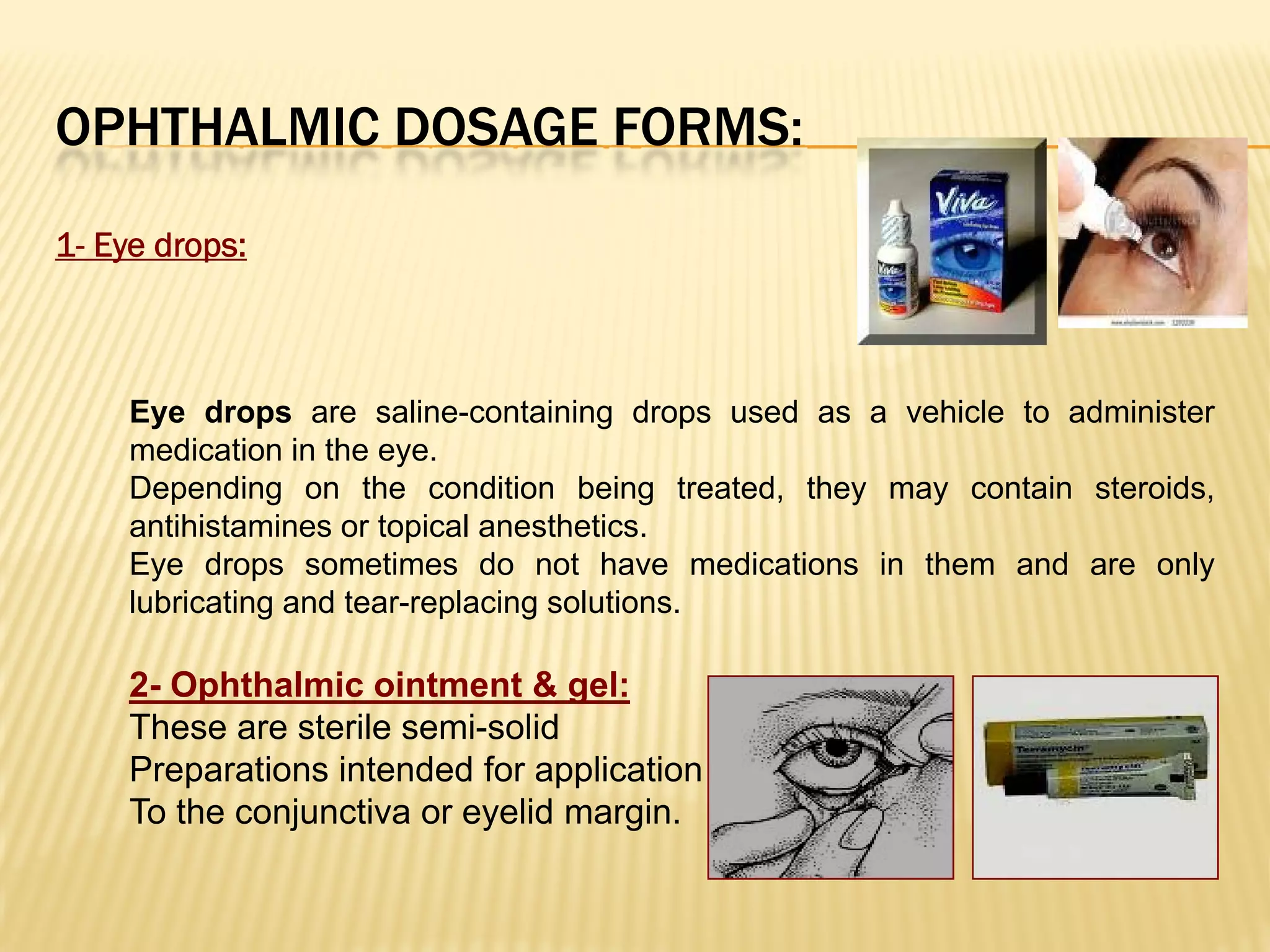 OPHTHALMIC DOSAGE FORMS:
1- Eye drops:
Eye drops are saline-containing drops used as a vehicle to administer
medication in the eye.
Depending on the condition being treated, they may contain steroids,
antihistamines or topical anesthetics.
Eye drops sometimes do not have medications in them and are only
lubricating and tear-replacing solutions.
2- Ophthalmic ointment & gel:
These are sterile semi-solid
Preparations intended for application
To the conjunctiva or eyelid margin.
 