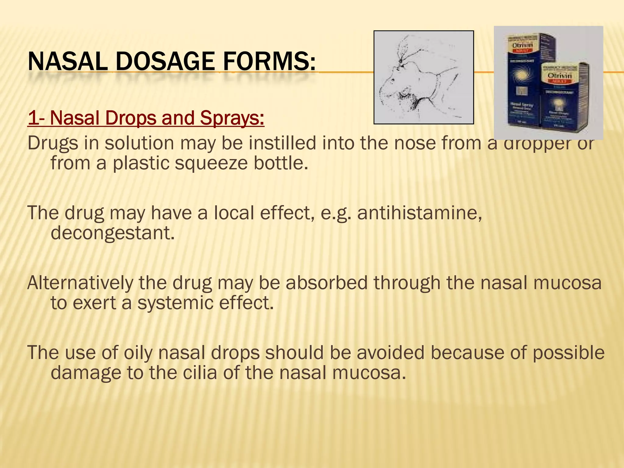 NASAL DOSAGE FORMS:
1- Nasal Drops and Sprays:
Drugs in solution may be instilled into the nose from a dropper or
from a plastic squeeze bottle.
The drug may have a local effect, e.g. antihistamine,
decongestant.
Alternatively the drug may be absorbed through the nasal mucosa
to exert a systemic effect.
The use of oily nasal drops should be avoided because of possible
damage to the cilia of the nasal mucosa.
 