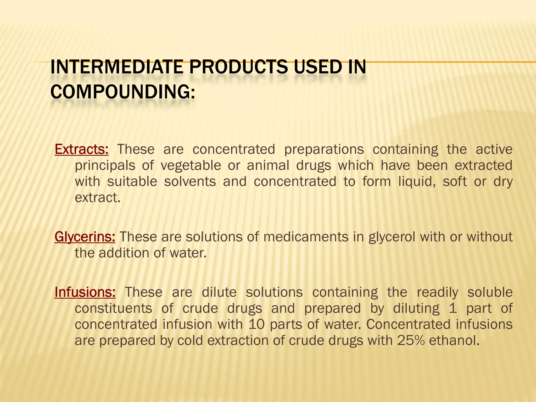 INTERMEDIATE PRODUCTS USED IN
COMPOUNDING:
Extracts: These are concentrated preparations containing the active
principals of vegetable or animal drugs which have been extracted
with suitable solvents and concentrated to form liquid, soft or dry
extract.
Glycerins: These are solutions of medicaments in glycerol with or without
the addition of water.
Infusions: These are dilute solutions containing the readily soluble
constituents of crude drugs and prepared by diluting 1 part of
concentrated infusion with 10 parts of water. Concentrated infusions
are prepared by cold extraction of crude drugs with 25% ethanol.
 