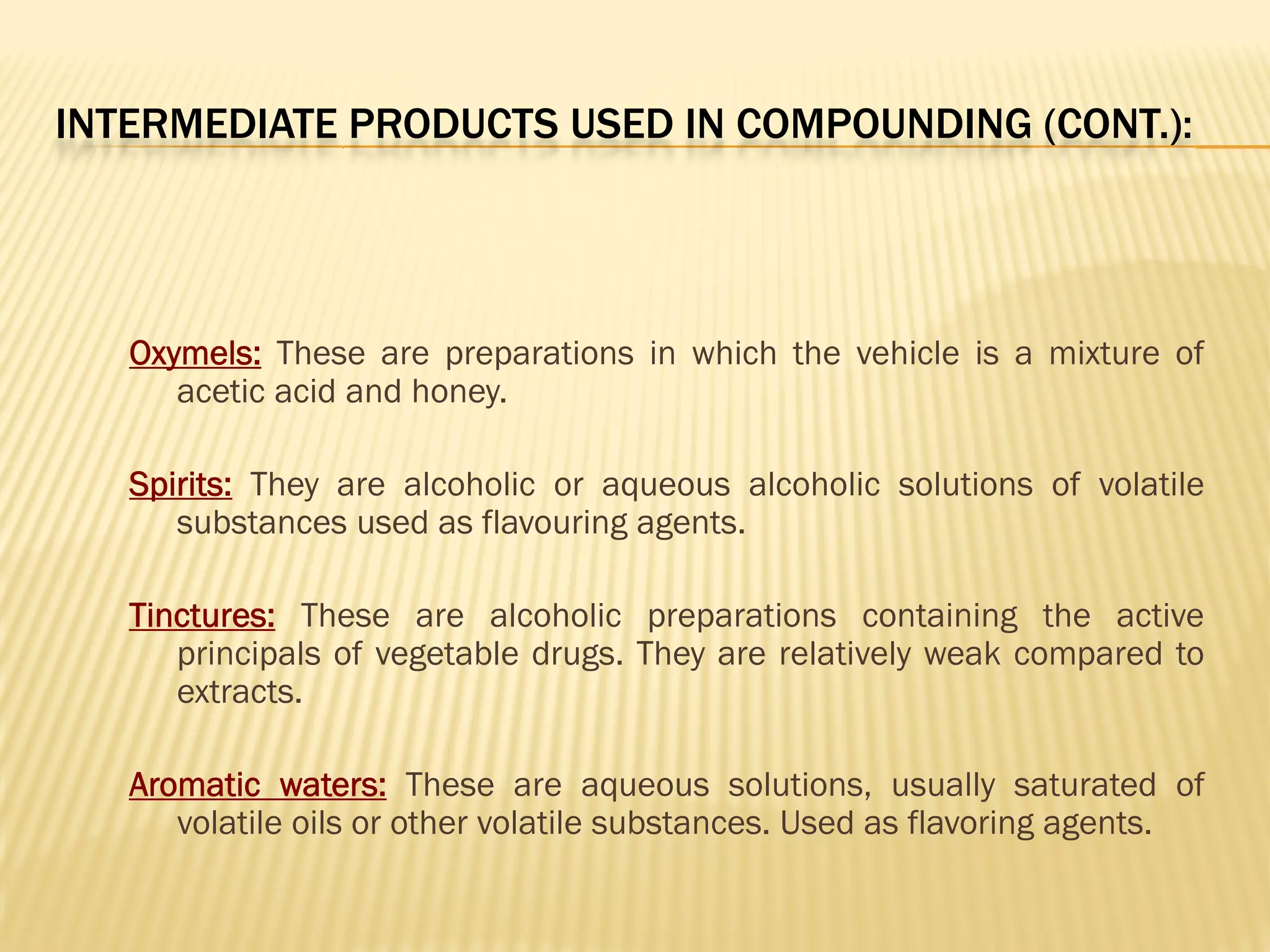 INTERMEDIATE PRODUCTS USED IN COMPOUNDING (CONT.):
Oxymels: These are preparations in which the vehicle is a mixture of
acetic acid and honey.
Spirits: They are alcoholic or aqueous alcoholic solutions of volatile
substances used as flavouring agents.
Tinctures: These are alcoholic preparations containing the active
principals of vegetable drugs. They are relatively weak compared to
extracts.
Aromatic waters: These are aqueous solutions, usually saturated of
volatile oils or other volatile substances. Used as flavoring agents.
 