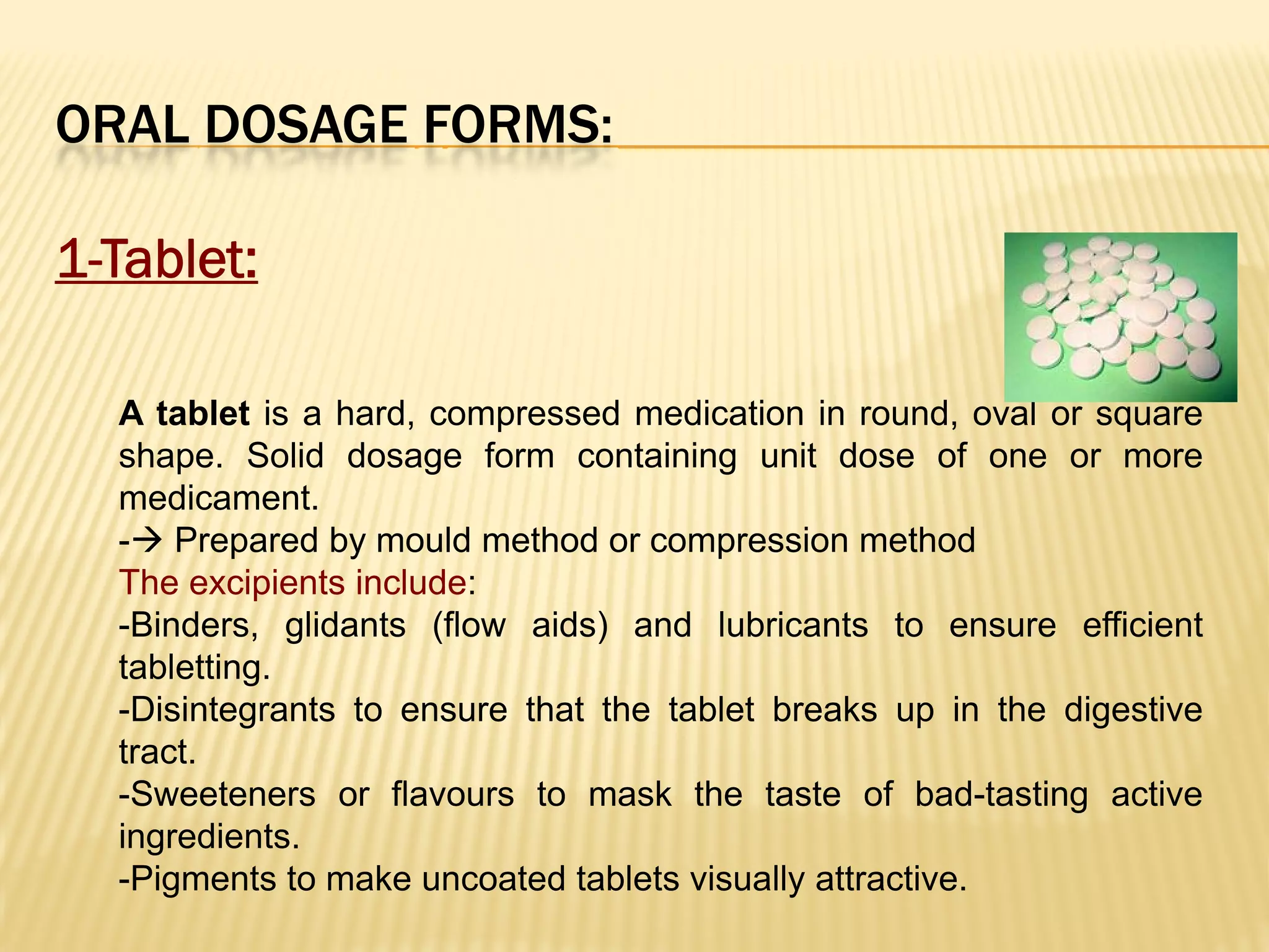 ORAL DOSAGE FORMS:
1-Tablet:
A tablet is a hard, compressed medication in round, oval or square
shape. Solid dosage form containing unit dose of one or more
medicament.
- Prepared by mould method or compression method
The excipients include:
-Binders, glidants (flow aids) and lubricants to ensure efficient
tabletting.
-Disintegrants to ensure that the tablet breaks up in the digestive
tract.
-Sweeteners or flavours to mask the taste of bad-tasting active
ingredients.
-Pigments to make uncoated tablets visually attractive.
 
