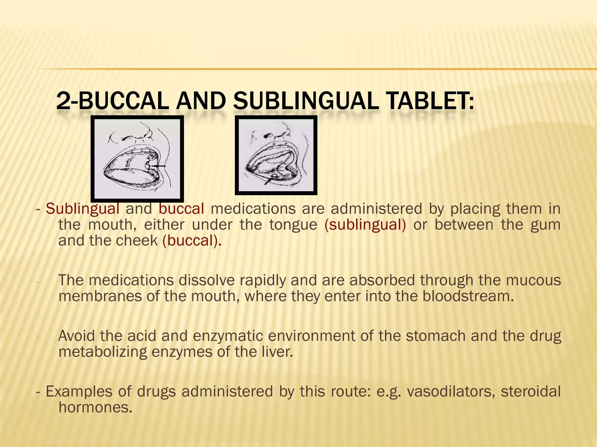 2-BUCCAL AND SUBLINGUAL TABLET:
- Sublingual and buccal medications are administered by placing them in
the mouth, either under the tongue (sublingual) or between the gum
and the cheek (buccal).
- The medications dissolve rapidly and are absorbed through the mucous
membranes of the mouth, where they enter into the bloodstream.
- Avoid the acid and enzymatic environment of the stomach and the drug
metabolizing enzymes of the liver.
- Examples of drugs administered by this route: e.g. vasodilators, steroidal
hormones.
 