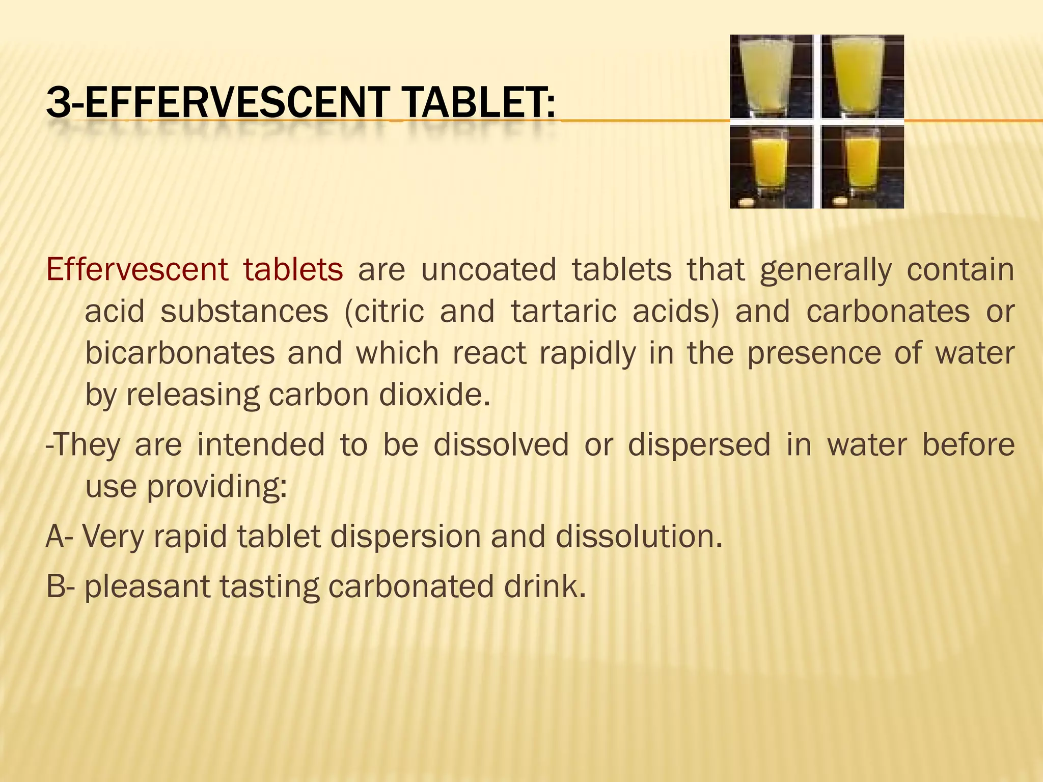 3-EFFERVESCENT TABLET:
Effervescent tablets are uncoated tablets that generally contain
acid substances (citric and tartaric acids) and carbonates or
bicarbonates and which react rapidly in the presence of water
by releasing carbon dioxide.
-They are intended to be dissolved or dispersed in water before
use providing:
A- Very rapid tablet dispersion and dissolution.
B- pleasant tasting carbonated drink.
 