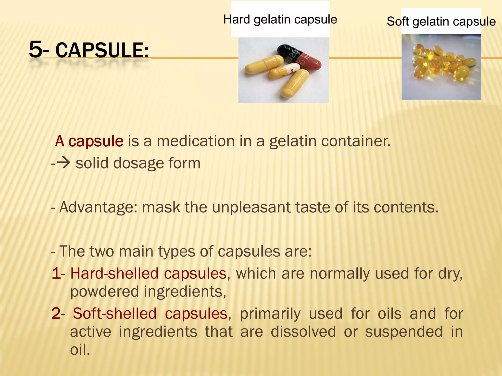 5- CAPSULE:
A capsule is a medication in a gelatin container.
- solid dosage form
- Advantage: mask the unpleasant taste of its contents.
- The two main types of capsules are:
1- Hard-shelled capsules, which are normally used for dry,
powdered ingredients,
2- Soft-shelled capsules, primarily used for oils and for
active ingredients that are dissolved or suspended in
oil.
Soft gelatin capsuleHard gelatin capsule
 