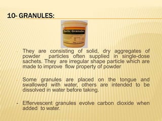 10- GRANULES:
- They are consisting of solid, dry aggregates of
powder particles often supplied in single-dose
sachets. They are irregular shape particle which are
made to improve flow property of powder
- Some granules are placed on the tongue and
swallowed with water, others are intended to be
dissolved in water before taking.
- Effervescent granules evolve carbon dioxide when
added to water.
 