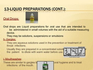 13-LIQUID PREPARATIONS (CONT.):
Oral Drops:
Oral drops are Liquid preparations for oral use that are intended to
be administered in small volumes with the aid of a suitable measuring
device.
They may be solutions, suspensions or emulsions
h- Gargles:
- They are aqueous solutions used in the prevention or treatment of
throat infections.
- Usually they are prepared in a concentrated solution with directions for
the patient to dilute with warm water before use.
i- Mouthwashes:
These are similar to gargles but are used for oral hygiene and to treat
infections of the mouth.
 