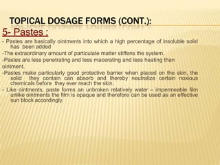 TOPICAL DOSAGE FORMS (CONT.):
5- Pastes :
- Pastes are basically ointments into which a high percentage of insoluble solid
has been added
-The extraordinary amount of particulate matter stiffens the system.
-Pastes are less penetrating and less macerating and less heating than
ointment.
-Pastes make particularly good protective barrier when placed on the skin, the
solid they contain can absorb and thereby neutralize certain noxious
chemicals before they ever reach the skin.
- Like ointments, paste forms an unbroken relatively water – impermeable film
unlike ointments the film is opaque and therefore can be used as an effective
sun block accordingly.
 