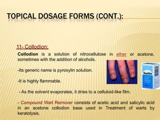 TOPICAL DOSAGE FORMS (CONT.):
in ether or acetone,
11- Collodion:
Collodion is a solution of nitrocellulose
sometimes with the addition of alcohols.
-Its generic name is pyroxylin solution.
-It is highly flammable.
- As the solvent evaporates, it dries to a celluloid-like film.
- Compound Wart Remover consists of acetic acid and salicylic acid
in an acetone collodion base used in Treatment of warts by
keratolysis.
 