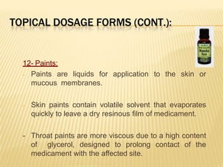 TOPICAL DOSAGE FORMS (CONT.):
12- Paints:
- Paints are liquids for application to the skin or
mucous membranes.
- Skin paints contain volatile solvent that evaporates
quickly to leave a dry resinous film of medicament.
- Throat paints are more viscous due to a high content
of glycerol, designed to prolong contact of the
medicament with the affected site.
 