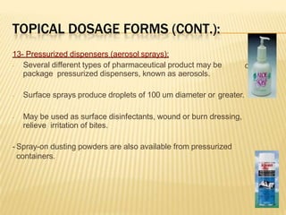 TOPICAL DOSAGE FORMS (CONT.):
d in
13- Pressurized dispensers (aerosol sprays):
- Several different types of pharmaceutical product may be
package pressurized dispensers, known as aerosols.
- Surface sprays produce droplets of 100 um diameter or greater.
- May be used as surface disinfectants, wound or burn dressing,
relieve irritation of bites.
- Spray-on dusting powders are also available from pressurized
containers.
 