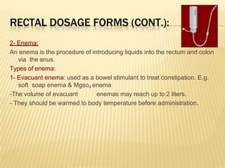 RECTAL DOSAGE FORMS (CONT.):
2- Enema:
An enema is the procedure of introducing liquids into the rectum and colon
via the anus.
Types of enema:
1- Evacuant enema: used as a bowel stimulant to treat constipation. E.g.
soft soap enema & Mgso4 enema
-The volume of evacuant enemas may reach up to 2 liters.
- They should be warmed to body temperature before administration.
 