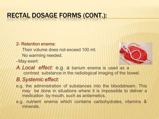 RECTAL DOSAGE FORMS (CONT.):
2- Retention enema:
- Their volume does not exceed 100 ml.
- No warming needed.
- May exert:
A. Local effect: e.g. a barium enema is used as a
contrast substance in the radiological imaging of the bowel.
B. Systemic effect:
e.g. the administration of substances into the bloodstream. This
may be done in situations where it is impossible to deliver a
medication by mouth, such as antiemetics.
e.g. nutrient enema which contains carbohydrates, vitamins &
minerals.
 