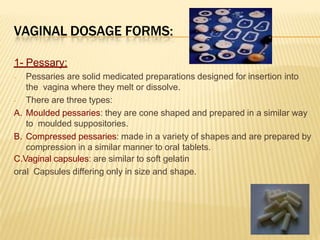 VAGINAL DOSAGE FORMS:
1- Pessary:
- Pessaries are solid medicated preparations designed for insertion into
the vagina where they melt or dissolve.
- There are three types:
A. Moulded pessaries: they are cone shaped and prepared in a similar way
to moulded suppositories.
B. Compressed pessaries: made in a variety of shapes and are prepared by
compression in a similar manner to oral tablets.
C.Vaginal capsules: are similar to soft gelatin
oral Capsules differing only in size and shape.
 
