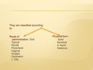 They are classified according
to:
Physical form
Solid
Semisoli
d liquid
Gaseous
Route of
administration Oral
Topical
Rectal
Parenteral
Vaginal
Inhaled
Ophthalmi
c Otic
 