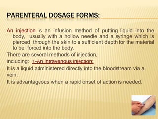 PARENTERAL DOSAGE FORMS:
An injection is an infusion method of putting liquid into the
body, usually with a hollow needle and a syringe which is
pierced through the skin to a sufficient depth for the material
to be forced into the body.
There are several methods of injection,
including: 1-An intravenous injection:
It is a liquid administered directly into the bloodstream via a
vein.
It is advantageous when a rapid onset of action is needed.
 