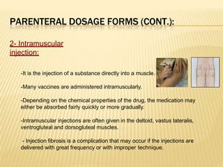 PARENTERAL DOSAGE FORMS (CONT.):
2- Intramuscular
injection:
-It is the injection of a substance directly into a muscle.
-Many vaccines are administered intramuscularly.
-Depending on the chemical properties of the drug, the medication may
either be absorbed fairly quickly or more gradually.
-Intramuscular injections are often given in the deltoid, vastus lateralis,
ventrogluteal and dorsogluteal muscles.
- Injection fibrosis is a complication that may occur if the injections are
delivered with great frequency or with improper technique.
 