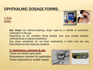 OPHTHALMIC DOSAGE FORMS:
1- Eye
drops:
Eye drops are saline-containing drops used
medication in the eye.
Depending on the condition being treated,
as a vehicle to administer
they may contain steroids,
in them and are only
antihistamines or topical anesthetics.
Eye drops sometimes do not have medications
lubricating and tear-replacing solutions.
2- Ophthalmic ointment & gel:
These are sterile semi-solid
Preparations intended for application
To the conjunctiva or eyelid margin.
 