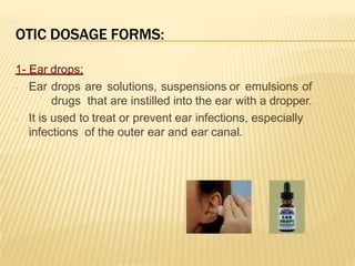 OTIC DOSAGE FORMS:
1- Ear drops:
- Ear drops are solutions, suspensions or emulsions of
drugs that are instilled into the ear with a dropper.
- It is used to treat or prevent ear infections, especially
infections of the outer ear and ear canal.
 