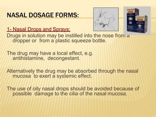 NASAL DOSAGE FORMS:
1- Nasal Drops and Sprays:
Drugs in solution may be instilled into the nose from a
dropper or from a plastic squeeze bottle.
The drug may have a local effect, e.g.
antihistamine, decongestant.
Alternatively the drug may be absorbed through the nasal
mucosa to exert a systemic effect.
The use of oily nasal drops should be avoided because of
possible damage to the cilia of the nasal mucosa.
 