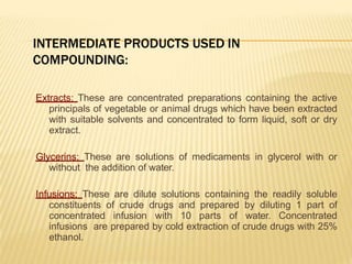 INTERMEDIATE PRODUCTS USED IN
COMPOUNDING:
Extracts: These are concentrated preparations containing the active
principals of vegetable or animal drugs which have been extracted
with suitable solvents and concentrated to form liquid, soft or dry
extract.
Glycerins: These are solutions of medicaments in glycerol with or
without the addition of water.
Infusions: These are dilute solutions containing the readily soluble
constituents of crude drugs and prepared by diluting 1 part of
concentrated infusion with 10 parts of water. Concentrated
infusions are prepared by cold extraction of crude drugs with 25%
ethanol.
 