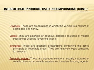 INTERMEDIATE PRODUCTS USED IN COMPOUNDING (CONT.):
Oxymels: These are preparations in which the vehicle is a mixture of
acetic acid and honey.
Spirits: They are alcoholic or aqueous alcoholic solutions of volatile
substances used as flavouring agents.
Tinctures: These are alcoholic preparations containing the active
principals of vegetable drugs. They are relatively weak compared
to extracts.
Aromatic waters: These are aqueous solutions, usually saturated of
volatile oils or other volatile substances. Used as flavoring agents.
 