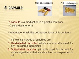 5- CAPSULE:
A capsule is a medication in a gelatin container.
- € solid dosage form
- Advantage: mask the unpleasant taste of its contents.
- The two main types of capsules are:
1 Hard-shelled capsules, which are normally used for
dry, powdered ingredients,
2 Soft-shelled capsules, primarily used for oils and for
active ingredients that are dissolved or suspended in
oil.
Soft gelatin capsuleHard gelatin capsule
 