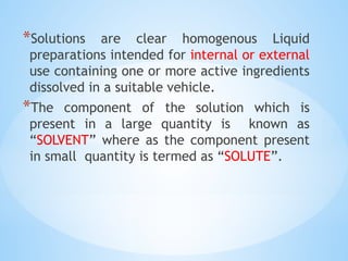 *Solutions are clear homogenous Liquid
preparations intended for internal or external
use containing one or more active ingredients
dissolved in a suitable vehicle.
*The component of the solution which is
present in a large quantity is known as
“SOLVENT” where as the component present
in small quantity is termed as “SOLUTE”.
 