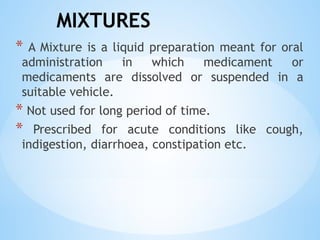 MIXTURES
* A Mixture is a liquid preparation meant for oral
administration in which medicament or
medicaments are dissolved or suspended in a
suitable vehicle.
* Not used for long period of time.
* Prescribed for acute conditions like cough,
indigestion, diarrhoea, constipation etc.
 
