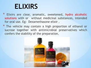 ELIXIRS
* Elixirs are clear, aromatic, sweetened, hydro alcoholic
solutions with or without medicinal substances, intended
for oral use. Eg: Dexamethasone elixir .
* The vehicle may contain a high proportion of ethanol or
sucrose together with antimicrobial preservatives which
confers the stability of the preparation.
 
