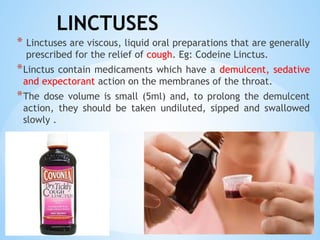 LINCTUSES
* Linctuses are viscous, liquid oral preparations that are generally
prescribed for the relief of cough. Eg: Codeine Linctus.
*Linctus contain medicaments which have a demulcent, sedative
and expectorant action on the membranes of the throat.
*The dose volume is small (5ml) and, to prolong the demulcent
action, they should be taken undiluted, sipped and swallowed
slowly .
 