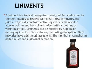LINIMENTS
*A liniment is a topical dosage form designed for application to
the skin, usually to relieve pain or stiffness in muscles and
joints. It typically contains active ingredients dissolved in
alcohol, oil, or another solvent, often with a soothing or
warming effect. Liniments can be applied by rubbing or
massaging into the affected area, promoting absorption. They
may also have additional ingredients like menthol or camphor for
added relief and a pleasant sensation..
 