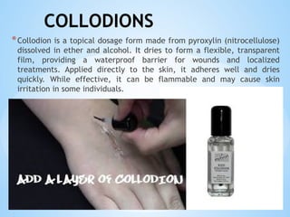 COLLODIONS
*Collodion is a topical dosage form made from pyroxylin (nitrocellulose)
dissolved in ether and alcohol. It dries to form a flexible, transparent
film, providing a waterproof barrier for wounds and localized
treatments. Applied directly to the skin, it adheres well and dries
quickly. While effective, it can be flammable and may cause skin
irritation in some individuals.
 