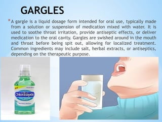 GARGLES
*A gargle is a liquid dosage form intended for oral use, typically made
from a solution or suspension of medication mixed with water. It is
used to soothe throat irritation, provide antiseptic effects, or deliver
medication to the oral cavity. Gargles are swished around in the mouth
and throat before being spit out, allowing for localized treatment.
Common ingredients may include salt, herbal extracts, or antiseptics,
depending on the therapeutic purpose.
 