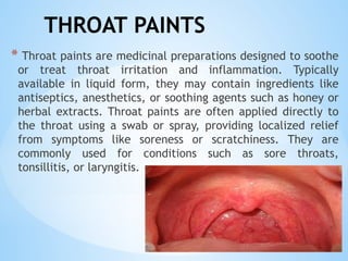 THROAT PAINTS
* Throat paints are medicinal preparations designed to soothe
or treat throat irritation and inflammation. Typically
available in liquid form, they may contain ingredients like
antiseptics, anesthetics, or soothing agents such as honey or
herbal extracts. Throat paints are often applied directly to
the throat using a swab or spray, providing localized relief
from symptoms like soreness or scratchiness. They are
commonly used for conditions such as sore throats,
tonsillitis, or laryngitis.
 