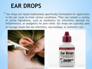 EAR DROPS
* Ear drops are liquid medications specifically formulated for application
in the ear canal to treat various conditions. They can contain a variety
of active ingredients, such as antibiotics for infections, steroids for
inflammation, or analgesics for pain relief. Ear drops are typically used
to manage issues like ear infections, wax buildup, or swimmer's ear..
 