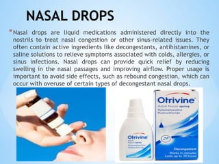 NASAL DROPS
*Nasal drops are liquid medications administered directly into the
nostrils to treat nasal congestion or other sinus-related issues. They
often contain active ingredients like decongestants, antihistamines, or
saline solutions to relieve symptoms associated with colds, allergies, or
sinus infections. Nasal drops can provide quick relief by reducing
swelling in the nasal passages and improving airflow. Proper usage is
important to avoid side effects, such as rebound congestion, which can
occur with overuse of certain types of decongestant nasal drops.
 